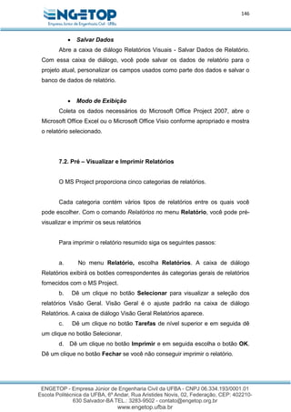 146
 Salvar Dados
Abre a caixa de diálogo Relatórios Visuais - Salvar Dados de Relatório.
Com essa caixa de diálogo, você pode salvar os dados de relatório para o
projeto atual, personalizar os campos usados como parte dos dados e salvar o
banco de dados de relatório.
 Modo de Exibição
Coleta os dados necessários do Microsoft Office Project 2007, abre o
Microsoft Office Excel ou o Microsoft Office Visio conforme apropriado e mostra
o relatório selecionado.
7.2. Pré – Visualizar e Imprimir Relatórios
O MS Project proporciona cinco categorias de relatórios.
Cada categoria contém vários tipos de relatórios entre os quais você
pode escolher. Com o comando Relatórios no menu Relatório, você pode pré-
visualizar e imprimir os seus relatórios
Para imprimir o relatório resumido siga os seguintes passos:
a. No menu Relatório, escolha Relatórios. A caixa de diálogo
Relatórios exibirá os botões correspondentes às categorias gerais de relatórios
fornecidos com o MS Project.
b. Dê um clique no botão Selecionar para visualizar a seleção dos
relatórios Visão Geral. Visão Geral é o ajuste padrão na caixa de diálogo
Relatórios. A caixa de diálogo Visão Geral Relatórios aparece.
c. Dê um clique no botão Tarefas de nível superior e em seguida dê
um clique no botão Selecionar.
d. Dê um clique no botão Imprimir e em seguida escolha o botão OK.
Dê um clique no botão Fechar se você não conseguir imprimir o relatório.
 