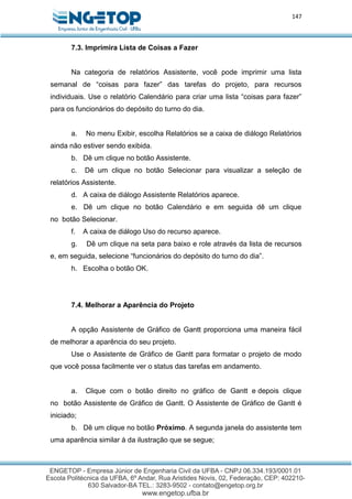 147
7.3. Imprimira Lista de Coisas a Fazer
Na categoria de relatórios Assistente, você pode imprimir uma lista
semanal de “coisas para fazer” das tarefas do projeto, para recursos
individuais. Use o relatório Calendário para criar uma lista “coisas para fazer”
para os funcionários do depósito do turno do dia.
a. No menu Exibir, escolha Relatórios se a caixa de diálogo Relatórios
ainda não estiver sendo exibida.
b. Dê um clique no botão Assistente.
c. Dê um clique no botão Selecionar para visualizar a seleção de
relatórios Assistente.
d. A caixa de diálogo Assistente Relatórios aparece.
e. Dê um clique no botão Calendário e em seguida dê um clique
no botão Selecionar.
f. A caixa de diálogo Uso do recurso aparece.
g. Dê um clique na seta para baixo e role através da lista de recursos
e, em seguida, selecione “funcionários do depósito do turno do dia”.
h. Escolha o botão OK.
7.4. Melhorar a Aparência do Projeto
A opção Assistente de Gráfico de Gantt proporciona uma maneira fácil
de melhorar a aparência do seu projeto.
Use o Assistente de Gráfico de Gantt para formatar o projeto de modo
que você possa facilmente ver o status das tarefas em andamento.
a. Clique com o botão direito no gráfico de Gantt e depois clique
no botão Assistente de Gráfico de Gantt. O Assistente de Gráfico de Gantt é
iniciado;
b. Dê um clique no botão Próximo. A segunda janela do assistente tem
uma aparência similar à da ilustração que se segue;
 
