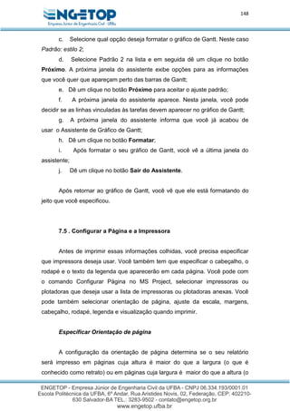 148
c. Selecione qual opção deseja formatar o gráfico de Gantt. Neste caso
Padrão: estilo 2;
d. Selecione Padrão 2 na lista e em seguida dê um clique no botão
Próximo. A próxima janela do assistente exibe opções para as informações
que você quer que apareçam perto das barras de Gantt;
e. Dê um clique no botão Próximo para aceitar o ajuste padrão;
f. A próxima janela do assistente aparece. Nesta janela, você pode
decidir se as linhas vinculadas às tarefas devem aparecer no gráfico de Gantt;
g. A próxima janela do assistente informa que você já acabou de
usar o Assistente de Gráfico de Gantt;
h. Dê um clique no botão Formatar;
i. Após formatar o seu gráfico de Gantt, você vê a última janela do
assistente;
j. Dê um clique no botão Sair do Assistente.
Após retornar ao gráfico de Gantt, você vê que ele está formatando do
jeito que você especificou.
7.5 . Configurar a Página e a Impressora
Antes de imprimir essas informações colhidas, você precisa especificar
que impressora deseja usar. Você também tem que especificar o cabeçalho, o
rodapé e o texto da legenda que aparecerão em cada página. Você pode com
o comando Configurar Página no MS Project, selecionar impressoras ou
plotadoras que deseja usar a lista de impressoras ou plotadoras anexas. Você
pode também selecionar orientação de página, ajuste da escala, margens,
cabeçalho, rodapé, legenda e visualização quando imprimir.
Especificar Orientação de página
A configuração da orientação de página determina se o seu relatório
será impresso em páginas cuja altura é maior do que a largura (o que é
conhecido como retrato) ou em páginas cuja largura é maior do que a altura (o
 