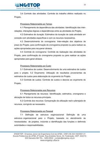 15
3.4 Controle das atividades: Controle do trabalho efetivo realizado no
Projeto.
Processos Relacionados ao Tempo
4.1 Planejamento de dependência das atividades: Identificação das inter-
relações, interações lógicas e dependências entre as atividades do Projeto.
4.2 Estimativa de duração: Estimativa da duração de cada atividade em
conexão com atividades específicas e com os recursos necessários.
4.3 Desenvolvimento do cronograma: Inter-relação dos objetivos de
prazo do Projeto, para confirmação do cronograma proposto ou para realizar as
ações apropriadas para recuperar atrasos.
4.4 Controle do cronograma: Controle da realização das atividades do
Projeto, para confirmação do cronograma proposto ou para realizar as ações
apropriadas para gerar atrasos.
Processos Relacionados ao Custo
5.1 Estimativa de custos: Desenvolvimento de uma estimativa de custos
para o projeto. 5.2 Orçamento: Utilização de resultados provenientes da
estimativa de custos para elaboração do orçamento do Projeto.
5.3 Controle de custos: Controle de custos e desvios ao orçamento do
Projeto.
Processos Relacionados aos Recursos
6.1 Planejamento de recursos: Identificação, estimativa, cronograma e
alocação de todos os recursos principais.
6.2 Controle dos recursos: Comparação da utilização real e planejada de
recursos, corrigindo se necessário.
Processos Relacionados ao Pessoal
7.1 Definição de estrutura organizacional: Definição de uma
estrutura organizacional para o Projeto, baseada no atendimento às
necessidades de projetos, incluindo a identificação das funções e definindo
autoridades e responsabilidades.
 