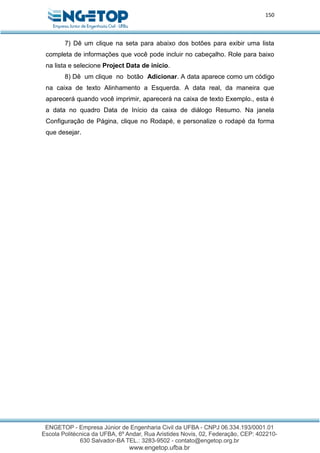 150
7) Dê um clique na seta para abaixo dos botões para exibir uma lista
completa de informações que você pode incluir no cabeçalho. Role para baixo
na lista e selecione Project Data de início.
8) Dê um clique no botão Adicionar. A data aparece como um código
na caixa de texto Alinhamento a Esquerda. A data real, da maneira que
aparecerá quando você imprimir, aparecerá na caixa de texto Exemplo., esta é
a data no quadro Data de Início da caixa de diálogo Resumo. Na janela
Configuração de Página, clique no Rodapé, e personalize o rodapé da forma
que desejar.
 
