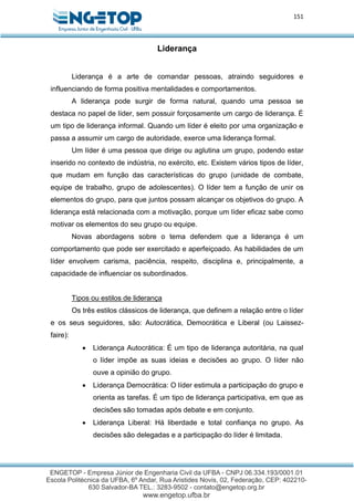 151
Liderança
Liderança é a arte de comandar pessoas, atraindo seguidores e
influenciando de forma positiva mentalidades e comportamentos.
A liderança pode surgir de forma natural, quando uma pessoa se
destaca no papel de líder, sem possuir forçosamente um cargo de liderança. É
um tipo de liderança informal. Quando um líder é eleito por uma organização e
passa a assumir um cargo de autoridade, exerce uma liderança formal.
Um líder é uma pessoa que dirige ou aglutina um grupo, podendo estar
inserido no contexto de indústria, no exército, etc. Existem vários tipos de líder,
que mudam em função das características do grupo (unidade de combate,
equipe de trabalho, grupo de adolescentes). O líder tem a função de unir os
elementos do grupo, para que juntos possam alcançar os objetivos do grupo. A
liderança está relacionada com a motivação, porque um líder eficaz sabe como
motivar os elementos do seu grupo ou equipe.
Novas abordagens sobre o tema defendem que a liderança é um
comportamento que pode ser exercitado e aperfeiçoado. As habilidades de um
líder envolvem carisma, paciência, respeito, disciplina e, principalmente, a
capacidade de influenciar os subordinados.
Tipos ou estilos de liderança
Os três estilos clássicos de liderança, que definem a relação entre o líder
e os seus seguidores, são: Autocrática, Democrática e Liberal (ou Laissez-
faire):
 Liderança Autocrática: É um tipo de liderança autoritária, na qual
o líder impõe as suas ideias e decisões ao grupo. O líder não
ouve a opinião do grupo.
 Liderança Democrática: O líder estimula a participação do grupo e
orienta as tarefas. É um tipo de liderança participativa, em que as
decisões são tomadas após debate e em conjunto.
 Liderança Liberal: Há liberdade e total confiança no grupo. As
decisões são delegadas e a participação do líder é limitada.
 