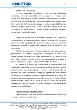 152
Liderança nas Organizações
Em uma organização, a liderança é um tema de fundamental
importância, pois está relacionado com o sucesso ou o fracasso, com
conseguir ou não atingir os objetivos definidos. Principalmente no contexto
empresarial ou de uma organização, é importante saber fazer a distinção entre
líder e chefe. Um chefe tem a autoridade para mandar e exigir obediência dos
elementos do grupo porque muitas vezes se considera superior a eles. Um
bom líder aponta a direção para o sucesso, exercendo disciplina, paciência,
compromisso, respeito e humildade.
Liderar nos dias de hoje é uma tarefa complexa, pois o líder atual
necessita não só de habilidades técnicas para gerir colaboradores e equipes,
mas também da capacidade de desenvolver seus liderados, atendendo
expectativas pessoais e profissionais, alinhando com os interesses das
organizações.
Profissionais inspiradores, motivadores, flexíveis, bons comunicadores,
gerenciadores de conflitos, planejadores, estrategistas e sobre tudo
desenvolvedores, são as particularidades encontradas em um bom líder, que
deve saber conduzir, orientar e levar os colaboradores e equipes a
desempenharem suas funções e alcançar os resultados esperados.
O Coaching é o método que auxilia líderes a potencializarem suas
habilidades e capacidades em gerir e desenvolver pessoas, de modo a motivar
constantemente seus colaboradores, e também visa à aceleração de
resultados. Ao adotar a cultura de Coaching nas organizações, principalmente
nas lideranças os processos de trabalho serão maximizados, pois o líder vai
apresentar aos seus colaboradores uma visão ampla das atividades, delegar
responsabilidades, motivá-los e conduzi-los, atingindo assim os resultados
esperados em um curto espaço de tempo, atendendo tanto expectativas
pessoais como profissionais.
Algumas dicas para liderar uma equipe:
- Não seja muito formal, alivie as tensões do ambiente de trabalho, faça
reuniões e encontros menos formais;
 