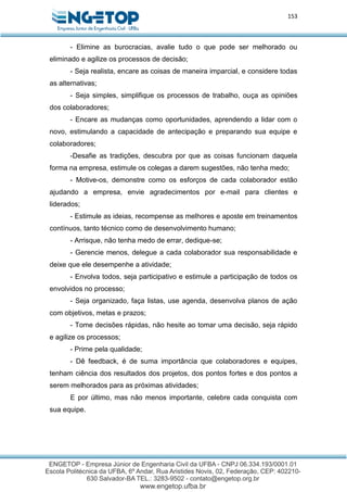 153
- Elimine as burocracias, avalie tudo o que pode ser melhorado ou
eliminado e agilize os processos de decisão;
- Seja realista, encare as coisas de maneira imparcial, e considere todas
as alternativas;
- Seja simples, simplifique os processos de trabalho, ouça as opiniões
dos colaboradores;
- Encare as mudanças como oportunidades, aprendendo a lidar com o
novo, estimulando a capacidade de antecipação e preparando sua equipe e
colaboradores;
-Desafie as tradições, descubra por que as coisas funcionam daquela
forma na empresa, estimule os colegas a darem sugestões, não tenha medo;
- Motive-os, demonstre como os esforços de cada colaborador estão
ajudando a empresa, envie agradecimentos por e-mail para clientes e
liderados;
- Estimule as ideias, recompense as melhores e aposte em treinamentos
contínuos, tanto técnico como de desenvolvimento humano;
- Arrisque, não tenha medo de errar, dedique-se;
- Gerencie menos, delegue a cada colaborador sua responsabilidade e
deixe que ele desempenhe a atividade;
- Envolva todos, seja participativo e estimule a participação de todos os
envolvidos no processo;
- Seja organizado, faça listas, use agenda, desenvolva planos de ação
com objetivos, metas e prazos;
- Tome decisões rápidas, não hesite ao tomar uma decisão, seja rápido
e agilize os processos;
- Prime pela qualidade;
- Dê feedback, é de suma importância que colaboradores e equipes,
tenham ciência dos resultados dos projetos, dos pontos fortes e dos pontos a
serem melhorados para as próximas atividades;
E por último, mas não menos importante, celebre cada conquista com
sua equipe.
 