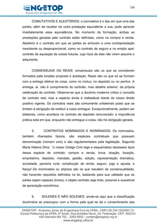 156
COMUTATIVOS E ALEATÓRIOS: o comutativo é o tipo em que uma das
partes, além de receber da outra prestação equivalente a sua, pode apreciar
imediatamente essa equivalência. No momento da formação, ambas as
prestações geradas pelo contrato estão definidas, como na compra e venda.
Aleatório é o contrato em que as partes se arriscam a uma contraprestação
inexistente ou desproporcional, como no contrato de seguro e no emptio spei:
contrato de aquisição de coisas futuras, cujo risco de elas não virem assume o
adquirente.
CONSENSUAIS OU REAIS: consensuais são os que se consideram
formados pela simples proposta e aceitação. Reais são os que só se formam
com a entrega efetiva da coisa, como no mútuo, no depósito ou no penhor. A
entrega, aí, não é cumprimento do contrato, mas detalhe anterior, da própria
celebração do contrato. Observe-se que a doutrina moderna critica o conceito
de contrato real, mas a espécie ainda é inafastável diante do nosso direito
positivo vigente. Os contratos reais são comumente unilateriais posto que se
limitam à obrigação de restituir a coisa entregue. Excepcionalmente, podem ser
bilaterais, como acontece no contrato de depósito remunerado: a importância
prática está em que, enquanto não entregue a coisa, não há obrigação gerada.
5. CONTRATOS NOMINADOS E INOMINADOS: Os nominados,
também chamados típicos, são espécies contratuais que possuem
denominação (nomem iuris) e são regulamentados pela legislação. Segundo
Maria Helena Diniz ”o nosso Código Civil rege e esquematiza dezesseis tipos
dessa espécie de contrato: compra e venda, troca, doação, locação,
empréstimo, depósito, mandato, gestão, edição, representação dramática,
sociedade, parceria rural, constituição de renda, seguro, jogo e aposta, e
fiança”.Os inominados ou atípicos são os que resultam da consensualidade,
não havendo requisitos definidos na lei, bastando para sua validade que as
partes sejam capazes (livres), o objeto contrato seja lícito, possível e suscetível
de apreciação econômica.
6. SOLENES E NÃO SOLENES: anote-se aqui que a classificação
doutrinária se preocupou com a forma pela qual se dá o consentimento das
 