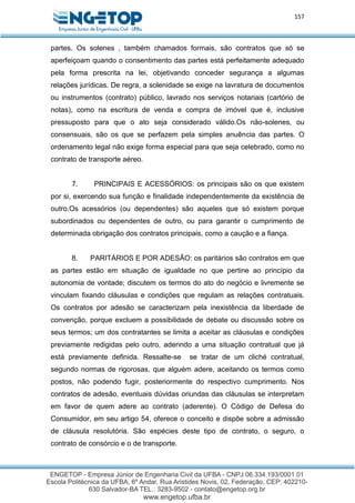 157
partes. Os solenes , também chamados formais, são contratos que só se
aperfeiçoam quando o consentimento das partes está perfeitamente adequado
pela forma prescrita na lei, objetivando conceder segurança a algumas
relações jurídicas. De regra, a solenidade se exige na lavratura de documentos
ou instrumentos (contrato) público, lavrado nos serviços notariais (cartório de
notas), como na escritura de venda e compra de imóvel que é, inclusive
pressuposto para que o ato seja considerado válido.Os não-solenes, ou
consensuais, são os que se perfazem pela simples anuência das partes. O
ordenamento legal não exige forma especial para que seja celebrado, como no
contrato de transporte aéreo.
7. PRINCIPAIS E ACESSÓRIOS: os principais são os que existem
por si, exercendo sua função e finalidade independentemente da existência de
outro.Os acessórios (ou dependentes) são aqueles que só existem porque
subordinados ou dependentes de outro, ou para garantir o cumprimento de
determinada obrigação dos contratos principais, como a caução e a fiança.
8. PARITÁRIOS E POR ADESÃO: os paritários são contratos em que
as partes estão em situação de igualdade no que pertine ao princípio da
autonomia de vontade; discutem os termos do ato do negócio e livremente se
vinculam fixando cláusulas e condições que regulam as relações contratuais.
Os contratos por adesão se caracterizam pela inexistência da liberdade de
convenção, porque excluem a possibilidade de debate ou discussão sobre os
seus termos; um dos contratantes se limita a aceitar as cláusulas e condições
previamente redigidas pelo outro, aderindo a uma situação contratual que já
está previamente definida. Ressalte-se se tratar de um cliché contratual,
segundo normas de rigorosas, que alguém adere, aceitando os termos como
postos, não podendo fugir, posteriormente do respectivo cumprimento. Nos
contratos de adesão, eventuais dúvidas oriundas das cláusulas se interpretam
em favor de quem adere ao contrato (aderente). O Código de Defesa do
Consumidor, em seu artigo 54, oferece o conceito e dispõe sobre a admissão
de cláusula resolutória. São espécies deste tipo de contrato, o seguro, o
contrato de consórcio e o de transporte.
 