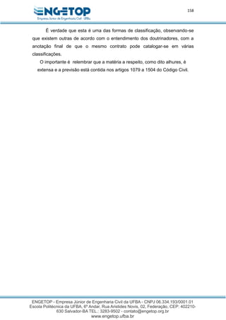 158
É verdade que esta é uma das formas de classificação, observando-se
que existem outras de acordo com o entendimento dos doutrinadores, com a
anotação final de que o mesmo contrato pode catalogar-se em várias
classificações.
O importante é relembrar que a matéria a respeito, como dito alhures, é
extensa e a previsão está contida nos artigos 1079 a 1504 do Código Civil.
 