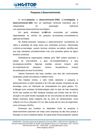 159
Pesquisa e Desenvolvimento
O termo pesquisa e desenvolvimento (P&D) ou investigação e
desenvolvimento (I&D) tem um significado comercial importante que é
independente da associação tradicional
com pesquisae desenvolvimento tecnológico.
Em geral, atividades de I&D são conduzidas por unidades
especializadas ou centros de pesquisa de empresas, universidades ou
agências do Estado.
No âmbito comercial, "pesquisa e desenvolvimento" normalmente se
refere a atividades de longo prazo e/ou orientadas ao futuro, relacionadas
a ciência ou tecnologia, usando técnicas similares ao método científico sem
que haja resultados pré-determinados mas com previsões gerais de algum
benefício comercial.
Estatísticas de organizações voltadas para "I&D" podem expressar o
estado de uma indústria, o grau de competitividade ou a taxa
de progresso científico. Algumas medidas comuns incluem: valor
do investimento em pesquisa, número de patentes ou número
de publicações de seus funcionários.
Valores financeiros são boas medidas, pois eles são continuamente
atualizados, podem ser públicos e refletem riscos.
Nos Estados Unidos, o valor médio destinado a pesquisa e
desenvolvimento no setor industrial é de 3,5% das receitas. Empresas de alta
tecnologia como um fabricante de computadores em geral gastam 7%.
A Allergan (uma empresa de biotecnologia) está no topo da lista investindo
43,4% das receitas em I&D. Qualquer empresa que investe mais de 15% é
exceção e em geral recebe reputação de ser uma empresa de alta tecnologia.
Muitas empresas desta categoria são do ramo de medicamentos, como
a Merck (14,1%) e a Novartis (15,1%). Mas muitas são do ramo de engenharia,
como a Ericsson (24,9%).
Empresas que investem ou dependem muito de pesquisa e
desenvolvimento costumam ser vistas como empresas de alto risco porque a
flutuação no lucro é bastante atípica. Em geral estas firmas prosperam apenas
 