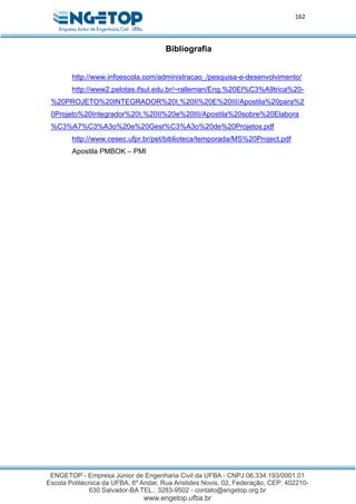 162
Bibliografia
http://www.infoescola.com/administracao_/pesquisa-e-desenvolvimento/
http://www2.pelotas.ifsul.edu.br/~ralleman/Eng.%20El%C3%A9trica%20-
%20PROJETO%20INTEGRADOR%20I,%20II%20E%20III/Apostila%20para%2
0Projeto%20Integrador%20I,%20II%20e%20III/Apostila%20sobre%20Elabora
%C3%A7%C3%A3o%20e%20Gest%C3%A3o%20de%20Projetos.pdf
http://www.cesec.ufpr.br/pet/biblioteca/temporada/MS%20Project.pdf
Apostila PMBOK – PMI
 