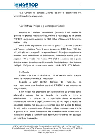 17
10.5 Controle de contrato: Garantia de que o desempenho dos
fornecedores atende aos requisito.
1.5.2 PRINCE2 (Projects in a controlled environment)
PRojects IN Controlled Environments (PRINCE) é um método de
gerência de projetos relativo à gestão, controle e organização de um projeto.
PRINCE2 é uma marca registrada da OGC (Office of Government Commerce)
do Reino Unido.
PRINCE2 foi originalmente desenvolvido pela CCTA (Central Computer
and Telecommunications Agency), agora faz parte do OGC. Desde 1989 tem
sido utilizado como um padrão para gerenciamento de projetos especialmente
no Reino Unido. Este método foi desenvolvido inicialmente apenas para os
projectos TIC, a versão mais recente, PRINCE2, é consistente com a gestão
de todos os tipos de projetos. A última revisão foi publicada em 16 de junho de
2009 pelo OGC para ser nomeado esta versão como PRINCE2:2009 Refresh.
Certificação
Existem dois tipos de certificados com os exames correspondentes:
PRINCE2 Foundation e PRINCE2 Practitioner.
Segundo o autor Hayrton Rodrigues do Prado Filho, em
seu blog, consta uma descrição sucinta do PRINCE2, a qual usaremos na
íntegra, abaixo.
É um método não proprietário para gerenciamento de projetos, sendo
adaptável a qualquer tipo ou tamanho de projeto e cobre o
gerenciamento, o controle e a organização. Possui as seguintes
características: controle e organização do início ao fim; regula a revisão de
progressos baseada nos planos e no business case; tem pontos de decisão
flexíveis; realiza o gerenciamento efetivo de qualquer desvio do plano; envolve
a gerência e as partes interessadas em momentos-chave durante toda a
execução do projeto; e é um bom canal de comunicação entre o time do projeto
e o restante da organização.
 