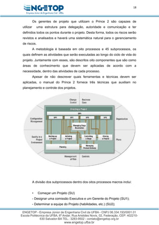 18
Os gerentes de projeto que utilizam o Prince 2 são capazes de
utilizar uma estrutura para delegação, autoridade e comunicação e ter
definidos todos os pontos durante o projeto. Desta forma, todos os riscos serão
revistos e analisados e haverá uma sistemática natural para o gerenciamento
de riscos.
A metodologia é baseada em oito processos e 45 subprocessos, os
quais definem as atividades que serão executadas ao longo do ciclo de vida do
projeto. Juntamente com esses, são descritos oito componentes que são como
áreas de conhecimento que devem ser aplicadas de acordo com a
necessidade, dentro das atividades de cada processo.
Apesar de não descrever quais ferramentas e técnicas devem ser
aplicadas, o manual do Prince 2 fornece três técnicas que auxiliam no
planejamento e controle dos projetos.
A divisão dos subprocessos dentro dos oitos processos macros inclui:
• Começar um Projeto (SU)
- Designar uma comissão Executiva e um Gerente do Projeto (SU1);
- Determinar a equipe do Projeto (habilidades, etc.) (SU2);
 