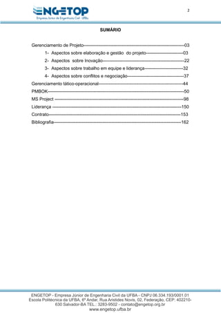 2
SUMÁRIO
Gerenciamento de Projeto--------------------------------------------------------------------03
1- Aspectos sobre elaboração e gestão do projeto-------------------------03
2- Aspectos sobre Inovação-------------------------------------------------------22
3- Aspectos sobre trabalho em equipe e liderança--------------------------32
4- Aspectos sobre conflitos e negociação--------------------------------------37
Gerenciamento tático-operacional---------------------------------------------------------44
PMBOK--------------------------------------------------------------------------------------------50
MS Project ---------------------------------------------------------------------------------------98
Liderança ---------------------------------------------------------------------------------------150
Contrato-----------------------------------------------------------------------------------------153
Bibliografia--------------------------------------------------------------------------------------162
 