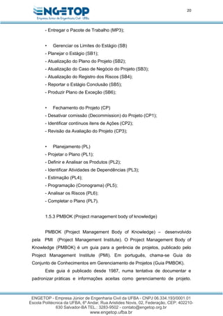 20
- Entregar o Pacote de Trabalho (MP3);
• Gerenciar os Limites do Estágio (SB)
- Planejar o Estágio (SB1);
- Atualização do Plano do Projeto (SB2);
- Atualização do Caso de Negócio do Projeto (SB3);
- Atualização do Registro dos Riscos (SB4);
- Reportar o Estágio Conclusão (SB5);
- Produzir Plano de Exceção (SB6);
• Fechamento do Projeto (CP)
- Desativar comissão (Decommission) do Projeto (CP1);
- Identificar contínuos itens de Ações (CP2);
- Revisão da Avaliação do Projeto (CP3);
• Planejamento (PL)
- Projetar o Plano (PL1);
- Definir e Analisar os Produtos (PL2);
- Identificar Atividades de Dependências (PL3);
- Estimação (PL4);
- Programação (Cronograma) (PL5);
- Analisar os Riscos (PL6);
- Completar o Plano (PL7).
1.5.3 PMBOK (Project management body of knowledge)
PMBOK (Project Management Body of Knowledge) – desenvolvido
pela PMI (Project Management Institute). O Project Management Body of
Knowledge (PMBOK) é um guia para a gerência de projetos, publicado pelo
Project Management Institute (PMI). Em português, chama-se Guia do
Conjunto de Conhecimentos em Gerenciamento de Projetos (Guia PMBOK).
Este guia é publicado desde 1987, numa tentativa de documentar e
padronizar práticas e informações aceitas como gerenciamento de projeto.
 