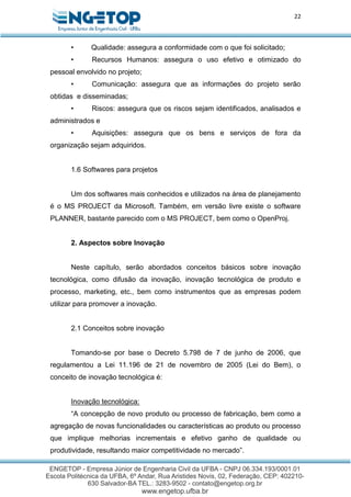 22
• Qualidade: assegura a conformidade com o que foi solicitado;
• Recursos Humanos: assegura o uso efetivo e otimizado do
pessoal envolvido no projeto;
• Comunicação: assegura que as informações do projeto serão
obtidas e disseminadas;
• Riscos: assegura que os riscos sejam identificados, analisados e
administrados e
• Aquisições: assegura que os bens e serviços de fora da
organização sejam adquiridos.
1.6 Softwares para projetos
Um dos softwares mais conhecidos e utilizados na área de planejamento
é o MS PROJECT da Microsoft. Também, em versão livre existe o software
PLANNER, bastante parecido com o MS PROJECT, bem como o OpenProj.
2. Aspectos sobre Inovação
Neste capítulo, serão abordados conceitos básicos sobre inovação
tecnológica, como difusão da inovação, inovação tecnológica de produto e
processo, marketing, etc., bem como instrumentos que as empresas podem
utilizar para promover a inovação.
2.1 Conceitos sobre inovação
Tomando-se por base o Decreto 5.798 de 7 de junho de 2006, que
regulamentou a Lei 11.196 de 21 de novembro de 2005 (Lei do Bem), o
conceito de inovação tecnológica é:
Inovação tecnológica:
“A concepção de novo produto ou processo de fabricação, bem como a
agregação de novas funcionalidades ou características ao produto ou processo
que implique melhorias incrementais e efetivo ganho de qualidade ou
produtividade, resultando maior competitividade no mercado”.
 