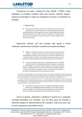 23
Tomando-se por base o Manual de Oslo (OCDE e FINEP), serão
abordados os principais conceitos sobre este assunto, conforme seguem,
através da transcrição na íntegra de parágrafos do mesmo e comentários de
interesse:
Observa-se, portanto, que uma empresa está sujeita a muitas
mudanças, quando busca e alcança o processo de inovação tecnológica.
Como se observa, atualmente a tendência é suprimir-se a expressão
“inovação tecnológica” por “inovação”, pois há vários graus de inovação e
diferentes estágios de desenvolvimento das empresas, muitas das quais, são
as micro e pequenas, que também inovam.
 