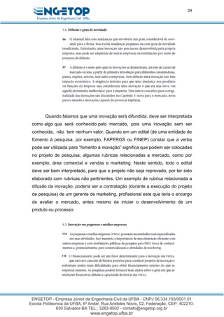 24
Quando falamos que uma inovação será difundida, deve ser interpretada
como algo que será conhecido pelo mercado, pois uma inovação sem ser
conhecida, não tem nenhum valor. Quando em um edital (de uma entidade de
fomento à pesquisa, por exemplo, FAPERGS ou FINEP) constar que a verba
pode ser utilizada para “fomento à inovação” significa que podem ser colocadas
no projeto de pesquisa, algumas rubricas relacionadas a mercado, como por
exemplo, área comercial e vendas e marketing. Neste sentido, todo o edital
deve ser bem interpretado, para que o projeto não seja reprovado, por ter sido
elaborado com rubricas não pertinentes. Um exemplo de rubrica relacionada a
difusão da inovação, poderia ser a contratação (durante a execução do projeto
de pesquisa) de um gerente de marketing, profissional este que teria o encargo
de avaliar o mercado, antes mesmo de iniciar o desenvolvimento de um
produto ou processo.
 