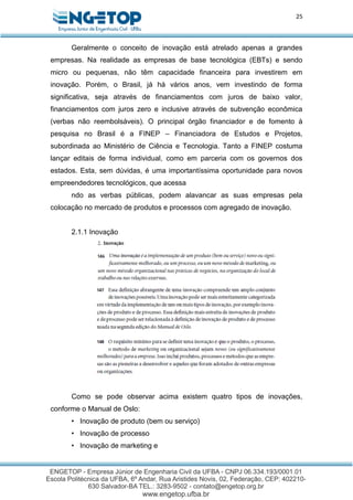 25
Geralmente o conceito de inovação está atrelado apenas a grandes
empresas. Na realidade as empresas de base tecnológica (EBTs) e sendo
micro ou pequenas, não têm capacidade financeira para investirem em
inovação. Porém, o Brasil, já há vários anos, vem investindo de forma
significativa, seja através de financiamentos com juros de baixo valor,
financiamentos com juros zero e inclusive através de subvenção econômica
(verbas não reembolsáveis). O principal órgão financiador e de fomento à
pesquisa no Brasil é a FINEP – Financiadora de Estudos e Projetos,
subordinada ao Ministério de Ciência e Tecnologia. Tanto a FINEP costuma
lançar editais de forma individual, como em parceria com os governos dos
estados. Esta, sem dúvidas, é uma importantíssima oportunidade para novos
empreendedores tecnológicos, que acessa
ndo as verbas públicas, podem alavancar as suas empresas pela
colocação no mercado de produtos e processos com agregado de inovação.
2.1.1 Inovação
Como se pode observar acima existem quatro tipos de inovações,
conforme o Manual de Oslo:
• Inovação de produto (bem ou serviço)
• Inovação de processo
• Inovação de marketing e
 