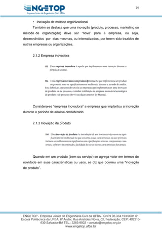 26
• Inovação de método organizacional
Também se destaca que uma inovação (produto, processo, marketing ou
método de organização) deve ser “novo” para a empresa, ou seja,
desenvolvidos por elas mesmas, ou internalizados, por terem sido trazidos de
outras empresas ou organizações.
2.1.2 Empresa inovadora
Considera-se “empresa inovadora” a empresa que implantou a inovação
durante o período de análise considerado.
2.1.3 Inovação de produto
Quando em um produto (bem ou serviço) se agrega valor em termos de
novidade em suas características ou usos, se diz que ocorreu uma “inovação
de produto”.
 