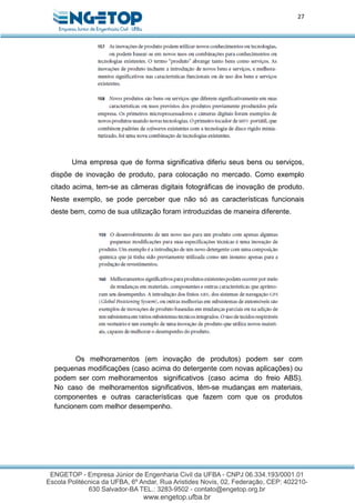 27
Uma empresa que de forma significativa diferiu seus bens ou serviços,
dispõe de inovação de produto, para colocação no mercado. Como exemplo
citado acima, tem-se as câmeras digitais fotográficas de inovação de produto.
Neste exemplo, se pode perceber que não só as características funcionais
deste bem, como de sua utilização foram introduzidas de maneira diferente.
Os melhoramentos (em inovação de produtos) podem ser com
pequenas modificações (caso acima do detergente com novas aplicações) ou
podem ser com melhoramentos significativos (caso acima do freio ABS).
No caso de melhoramentos significativos, têm-se mudanças em materiais,
componentes e outras características que fazem com que os produtos
funcionem com melhor desempenho.
 