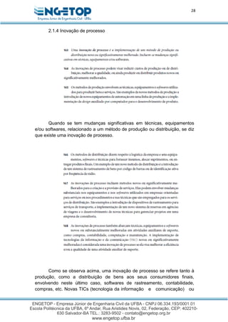 28
2.1.4 Inovação de processo
Quando se tem mudanças significativas em técnicas, equipamentos
e/ou softwares, relacionado a um método de produção ou distribuição, se diz
que existe uma inovação de processo.
Como se observa acima, uma inovação de processo se refere tanto à
produção, como a distribuição de bens aos seus consumidores finais,
envolvendo neste último caso, softwares de rastreamento, contabilidade,
compras, etc. Novas TICs (tecnologia da informação e comunicação) ou
 