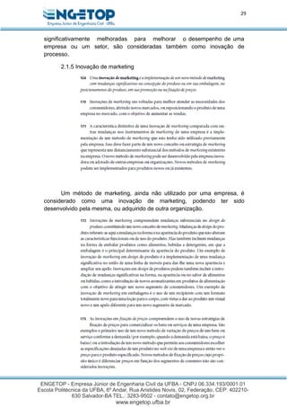 29
significativamente melhoradas para melhorar o desempenho de uma
empresa ou um setor, são consideradas também como inovação de
processo.
2.1.5 Inovação de marketing
Um método de marketing, ainda não utilizado por uma empresa, é
considerado como uma inovação de marketing, podendo ter sido
desenvolvido pela mesma, ou adquirido de outra organização.
 