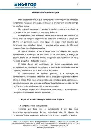 3
Gerenciamento de Projeto
Mais especificamente, o que é um projeto? é um conjunto de atividades
temporárias, realizadas em grupo, destinadas a produzir um produto, serviço
ou resultado únicos.
Um projeto é temporário no sentido de que tem um início e fim definidos
no tempo, e, por isso, um escopo e recursos definidos.
E um projeto é único no sentido de que não se trata de uma operação de
rotina, mas um conjunto específico de operações destinadas a atingir um
objetivo em particular. Assim, uma equipe de projeto inclui pessoas que
geralmente não trabalham juntas – algumas vezes vindas de diferentes
organizações e de múltiplas geografias.
O desenvolvimento de um software para um processo empresarial
aperfeiçoado, a construção de um prédio ou de uma ponte, o esforço de
socorro depois de um desastre natural, a expansão das vendas em um novo
mercado geográfico – todos são projetos.
E todos devem ser gerenciados de forma especializada para
apresentarem os resultados, aprendizado e integração necessários para as
organizações dentro do prazo e do orçamento previstos.
O Gerenciamento de Projetos, portanto, é a aplicação de
conhecimentos, habilidades e técnicas para a execução de projetos de forma
efetiva e eficaz. Trata-se de uma competência estratégica para organizações,
permitindo com que elas unam os resultados dos projetos com os objetivos do
negócio – e, assim, melhor competir em seus mercados.
Ele sempre foi praticado informalmente, mas começou a emergir como
uma profissão distinta nos meados do século XX.
1. Aspectos sobre Elaboração e Gestão de Projetos
1.1 A importância do planejamento
Tomando por base que o planejamento é um dos mais
importantes comportamentos de um profissional, não há dúvidas da
necessidade de que as pessoas tenham o domínio desta competência técnica.
 