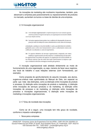 30
As inovações de marketing são muitíssimo importantes, também, pois
alavancam a empresa para posicionamento ou reposicionamento de produtos
no mercado, aumentam os lucros e a base de clientes de uma empresa.
2.1.6 Inovação organizacional
A inovação organizacional está atrelada diretamente ao modo de
funcionamento de uma organização, ou seja, maneira de fazer seus negócios,
seu local de trabalho e suas relações externas (com fornecedores, por
exemplo).
Como proposta de aprofundamento do assunto inovação, aos alunos,
sugere-se a leitura mais aprofundada do Manual de Oslo, em especial na
parte que trata das distinções, como a) distinção entre inovações de produto
e processo, b) distinção entre inovações de produto e marketing, c) distinção
entre inovações de serviços (produto) e de marketing, d) distinção entre
inovações de processo e de marketing, e) distinção entre inovações de
processo e inovações organizacionais, f) distinção entre inovações de
marketing e inovações organizacionais.
2.1.7 Grau de novidade das inovações
Como se vê a seguir, uma inovação tem três graus de novidade,
conforme o impacto e abrangência:
• Nova para a empresa
 