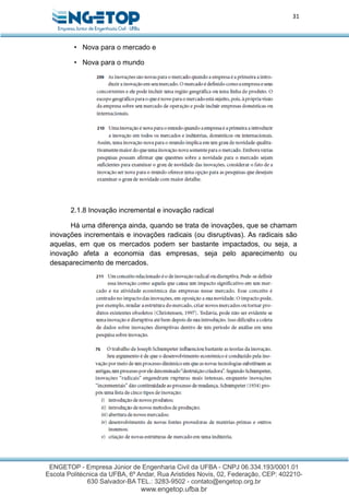 31
• Nova para o mercado e
• Nova para o mundo
2.1.8 Inovação incremental e inovação radical
Há uma diferença ainda, quando se trata de inovações, que se chamam
inovações incrementais e inovações radicais (ou disruptivas). As radicais são
aquelas, em que os mercados podem ser bastante impactados, ou seja, a
inovação afeta a economia das empresas, seja pelo aparecimento ou
desaparecimento de mercados.
 