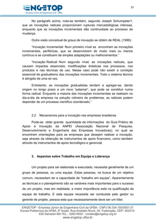 32
No parágrafo acima, nota-se também, segundo Joseph Schumpeter1,
que as inovações radicais proporcionam rupturas mercadológicas intensas,
enquanto que as inovações incrementais dão continuidade ao processo de
mudança.
Outra visão conceitual de graus de inovação se obtém de REAL (1999):
“Inovação Incremental: Num primeiro nível se encontram as inovações
incrementais, periféricas, que se desenvolvem de modo mais ou menos
contínuo e se constituem de simples adaptações ou melhoramentos.”
“Inovação Radical: Num segundo nível, as inovações radicais, que
causam impactos essenciais, modificações drásticas nos processos, nos
produtos e nas técnicas de uso. Nesse caso pode não existir a condição
essencial de gradualismo das inovações incrementais. Todo o sistema técnico
é atingido de uma só vez.
Entretanto, as inovações gradualistas tendem a agregar-se, dando
origem no longo prazo a um novo “patamar”, que pode se constituir numa
forma radical. Enquanto a maioria das inovações incrementais se realizam no
dia-a-dia da empresa na solução rotineira de problemas, as radicais podem
depender de um processo científico coordenado.”
2.2 Mecanismos para a inovação nas empresas brasileiras
Pode-se obter grande quantidade de informações do Guia Prático de
Apoio à Inovação da ANPEI (Associação Nacional de Pesquisa,
Desenvolvimento e Engenharia das Empresas Inovadoras), no qual se
encontram orientações para as empresas que desejam realizar a inovação,
seja através da obtenção de instrumentos de apoio financeiro, como também
através de instrumentos de apoio tecnológico e gerencial.
3. Aspectos sobre Trabalho em Equipe e Liderança
Um projeto para ser elaborado e executado, necessita geralmente de um
grupo de pessoas, ou uma equipe. Estas pessoas, na busca de um objetivo
comum, necessitam ter a capacidade de “trabalho em equipe”. Aparentemente
as técnicas e o planejamento são as variáveis mais importantes para o sucesso
de um projeto, mas em realidade, a maior importância está na qualificação da
equipe de trabalho. E esta equipe necessita ser conduzida pelo gestor ou
gerente de projeto, pessoa esta que necessariamente deve ser um líder.
 