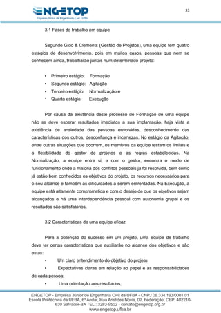 33
3.1 Fases do trabalho em equipe
Segundo Gido & Clements (Gestão de Projetos), uma equipe tem quatro
estágios de desenvolvimento, pois em muitos casos, pessoas que nem se
conhecem ainda, trabalharão juntas num determinado projeto:
• Primeiro estágio: Formação
• Segundo estágio: Agitação
• Terceiro estágio: Normalização e
• Quarto estágio: Execução
Por causa da existência deste processo de Formação de uma equipe
não se deve esperar resultados imediatos a sua implantação, haja vista a
existência de ansiedade das pessoas envolvidas, desconhecimento das
características dos outros, desconfiança e incertezas. No estágio da Agitação,
entre outras situações que ocorrem, os membros da equipe testam os limites e
a flexibilidade do gestor de projetos e as regras estabelecidas. Na
Normalização, a equipe entre si, e com o gestor, encontra o modo de
funcionamento onde a maioria dos conflitos pessoais já foi resolvida, bem como
já estão bem conhecidos os objetivos do projeto, os recursos necessários para
o seu alcance e também as dificuldades a serem enfrentadas. Na Execução, a
equipe está altamente comprometida e com o desejo de que os objetivos sejam
alcançados e há uma interdependência pessoal com autonomia grupal e os
resultados são satisfatórios.
3.2 Características de uma equipe eficaz
Para a obtenção do sucesso em um projeto, uma equipe de trabalho
deve ter certas características que auxiliarão no alcance dos objetivos e são
estas:
• Um claro entendimento do objetivo do projeto;
• Expectativas claras em relação ao papel e às responsabilidades
de cada pessoa;
• Uma orientação aos resultados;
 