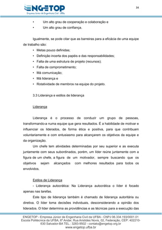 34
• Um alto grau de cooperação e colaboração e
• Um alto grau de confiança.
Igualmente, se pode citar que as barreiras para a eficácia de uma equipe
de trabalho são:
• Metas pouco definidas;
• Definição incerta dos papéis e das responsabilidades;
• Falta de uma estrutura de projeto (recursos);
• Falta de comprometimento;
• Má comunicação;
• Má liderança e
• Rotatividade de membros na equipe do projeto.
3.3 Liderança e estilos de liderança
Liderança
Liderança é o processo de conduzir um grupo de pessoas,
transformando-a numa equipe que gera resultados. É a habilidade de motivar e
influenciar os liderados, de forma ética e positiva, para que contribuam
voluntariamente e com entusiasmo para alcançarem os objetivos da equipe e
da organização.
Um chefe tem atividades determinadas por seu superior e as executa
juntamente com seus subordinados, porém, um líder reúne juntamente com a
figura de um chefe, a figura de um motivador, sempre buscando que os
objetivos sejam alcançados com melhores resultados para todos os
envolvidos.
Estilos de Liderança
- Liderança autocrática: Na Liderança autocrática o líder é focado
apenas nas tarefas.
Este tipo de liderança também é chamado de liderança autoritária ou
diretiva. O líder toma decisões individuais, desconsiderando a opinião dos
liderados. O líder determina as providências e as técnicas para a execução das
 