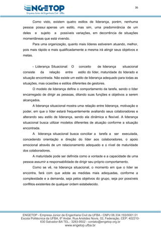 36
Como visto, existem quatro estilos de liderança, porém, nenhuma
pessoa possui apenas um estilo, mas sim, uma predominância de um
deles e sujeito a possíveis variações, em decorrência de situações
momentâneas que está vivendo.
Para uma organização, quanto mais líderes estiverem atuando, melhor,
pois mais rápido e mais qualificadamente a mesma irá atingir seus objetivos e
metas.
- Liderança Situacional: O conceito de liderança situacional
consiste da relação entre estilo do líder, maturidade do liderado e
situação encontrada. Não existe um estilo de liderança adequado para todas as
situações, mas ocasiões e estilos diferentes de gestores.
O modelo de liderança define o comportamento da tarefa, sendo o líder
encarregado de dirigir as pessoas, ditando suas funções e objetivos a serem
alcançados.
A liderança situacional mostra uma relação entre liderança, motivação e
poder, em que o líder estará frequentemente avaliando seus colaboradores e
alterando seu estilo de liderança, sendo ela dinâmica e flexível. A liderança
situacional busca utilizar modelos diferentes de atuação conforme a situação
encontrada.
A liderança situacional busca conciliar a tarefa a ser executada,
concedendo orientação e direção do líder aos colaboradores, o apoio
emocional através de um relacionamento adequado e o nível de maturidade
dos colaboradores.
A maturidade pode ser definida como a vontade e a capacidade de uma
pessoa assumir a responsabilidade de dirigir seu próprio comportamento.
Como se vê, na liderança situacional, o momento em que o líder se
encontra, fará com que adote as medidas mais adequadas, conforme a
complexidade e a demanda, seja pelos objetivos do grupo, seja por possíveis
conflitos existentes de qualquer ordem estabelecido.
 