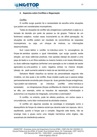 37
4. Aspectos sobre Conflitos e Negociação
Conflito:
O conflito surge quando há a necessidade de escolha entre situações
que podem ser consideradas incompatíveis.
Todas as situações de conflito são antagônicas e perturbam a ação ou a
tomada de decisão por parte da pessoa ou de grupos. Trata-se de um
fenômeno subjetivo, muitas vezes inconsciente ou de difícil percepção. As
situações de conflito podem ser resultado da concorrência de respostas
incompatíveis, ou seja, um choque de motivos, ou informações
desencontradas.
Kurt Lewin define o conflito no indivíduo como "a convergência de
forças de sentidos opostos e igual intensidade, que surge quando existe
atração por duas valências positivas, mas opostas (desejo de assistir a uma
peça de teatro e a um filme exibidos no mesmo horário e em locais diferentes);
ou duas valências negativas (enfrentar uma operação ou ter o estado de saúde
agravado); ou uma positiva e outra negativa, ambas na mesma direção
(desejo de pedir aumento salarial e medo de ser demitido por isso)".
Salvatore Maddi classifica as teorias da personalidade segundo três
modelos, um dos quais o de conflito. Esse modelo supõe que a pessoa esteja
permanentemente envolvida pelo choque de duas grandes forças antagônicas,
"que podem ser exteriores ao indivíduo (conflito entre indivíduo e
sociedade) ou intrapsíquicas (forças conflitantes do interior do indivíduo que
se dão, por exemplo, entre os impulsos de separação, individuação e
autonomia e os impulsos de integração, comunhão e submissão)".
O conflito, no entanto, pode ter efeitos positivos, em certos casos e
circunstâncias, como fator motivacional da atividade criadora.
O conflito em algumas escolas da sociologia é enxergado como o
desequilíbrio de forças do sistema social que deveria estar em repouso, isto é,
equilibrado, quanto à forças que o compõe. Segundo esta teoria, não se
enxerga mais o grupo como uma relação harmônica entre órgãos, não
suscetíveis de interferência externa.
 