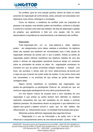 38
Os conflitos, para ter uma solução pacífica, devem ter todos os meios
possíveis de negociação de controvérsias, estas, precisam ser executadas com
diplomacia, bons ofícios, arbitragem e conciliação.
Como se observa, a existência de conflitos pode ser prejudicial às
pessoas e às equipes, mas também podem ser benéficos, conforme a situação
e conforme a maneira como eles são tratados. Na área de elaboração e gestão
de projetos, que geralmente é feito por uma equipe, não há como
desconsiderar a importância do reconhecimento e do tratamento dos conflitos.
Negociação:
Toda negociação tem um ou mais objetivos e estes objetivos
podem ser categorizados como ideais, realistas e prioritários. Os objetivos
ideais são aqueles que poderiam ser concretizados caso o lado oposto da
negociação estivesse de acordo com o que é pedido. Ambas as partes da
negociação podem oferecer resistência aos objetivos realistas de uma das
partes e através de negociações exaustivas busca-se atingir um consenso
sobre as prioridades de ambos os lados. As negociações acontecem no
momento em que as partes envolvidas estejam dispostas a realizar uma
troca, ela acontece o tempo todo em torno deste princípio, de acordo com
a regra de que é preciso dar poder antes de receber. O seu ponto chave está
nas concessões, e na premissa de que ambas as partes devem obter
vantagens delas.
Alguns termos classificam os resultados das negociações, que
podem ser ganha/ganha, ou perde/perde. Parte-se do principio de que em
nenhuma negociação perde/ganha há uma vitória propriamente dita.
Um dos fatores críticos de sucesso para o bom resultado de uma
negociação é que ambas as partes tenham bem definidas os objetivos
realmente necessários dos que são resultados de um desejo e portanto
objetivos pessoais. Os adversários devem se perguntar o que realmente é um
objetivo que guiará o objetivo comum e quais que se não obtidos não
influenciariam, ou influenciariam pouco no resultado final buscado pelo grupo.
Diferentes autores definiram negociação das seguintes formas:
• "Negociação é o uso da informação e do poder com o fim de
influenciar o comportamento dentro de uma rede de tensão". (Cohen, 1980)
 