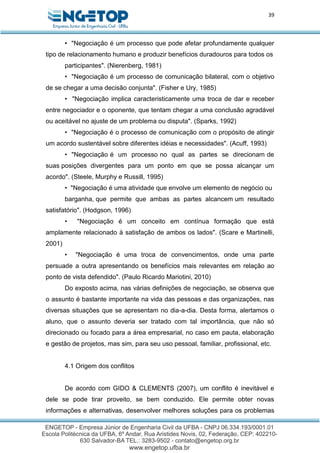 39
• "Negociação é um processo que pode afetar profundamente qualquer
tipo de relacionamento humano e produzir benefícios duradouros para todos os
participantes". (Nierenberg, 1981)
• "Negociação é um processo de comunicação bilateral, com o objetivo
de se chegar a uma decisão conjunta". (Fisher e Ury, 1985)
• "Negociação implica caracteristicamente uma troca de dar e receber
entre negociador e o oponente, que tentam chegar a uma conclusão agradável
ou aceitável no ajuste de um problema ou disputa". (Sparks, 1992)
• "Negociação é o processo de comunicação com o propósito de atingir
um acordo sustentável sobre diferentes idéias e necessidades". (Acuff, 1993)
• "Negociação é um processo no qual as partes se direcionam de
suas posições divergentes para um ponto em que se possa alcançar um
acordo". (Steele, Murphy e Russill, 1995)
• "Negociação é uma atividade que envolve um elemento de negócio ou
barganha, que permite que ambas as partes alcancem um resultado
satisfatório". (Hodgson, 1996)
• "Negociação é um conceito em contínua formação que está
amplamente relacionado à satisfação de ambos os lados". (Scare e Martinelli,
2001)
• "Negociação é uma troca de convencimentos, onde uma parte
persuade a outra apresentando os benefícios mais relevantes em relação ao
ponto de vista defendido". (Paulo Ricardo Mariotini, 2010)
Do exposto acima, nas várias definições de negociação, se observa que
o assunto é bastante importante na vida das pessoas e das organizações, nas
diversas situações que se apresentam no dia-a-dia. Desta forma, alertamos o
aluno, que o assunto deveria ser tratado com tal importância, que não só
direcionado ou focado para a área empresarial, no caso em pauta, elaboração
e gestão de projetos, mas sim, para seu uso pessoal, familiar, profissional, etc.
4.1 Origem dos conflitos
De acordo com GIDO & CLEMENTS (2007), um conflito é inevitável e
dele se pode tirar proveito, se bem conduzido. Ele permite obter novas
informações e alternativas, desenvolver melhores soluções para os problemas
 