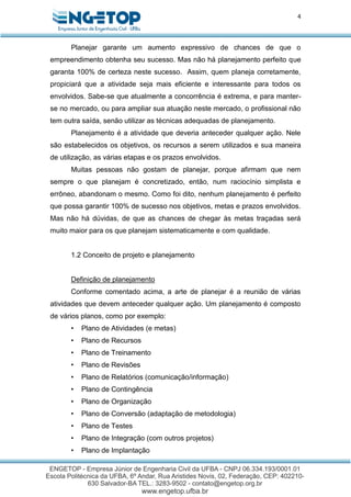 4
Planejar garante um aumento expressivo de chances de que o
empreendimento obtenha seu sucesso. Mas não há planejamento perfeito que
garanta 100% de certeza neste sucesso. Assim, quem planeja corretamente,
propiciará que a atividade seja mais eficiente e interessante para todos os
envolvidos. Sabe-se que atualmente a concorrência é extrema, e para manter-
se no mercado, ou para ampliar sua atuação neste mercado, o profissional não
tem outra saída, senão utilizar as técnicas adequadas de planejamento.
Planejamento é a atividade que deveria anteceder qualquer ação. Nele
são estabelecidos os objetivos, os recursos a serem utilizados e sua maneira
de utilização, as várias etapas e os prazos envolvidos.
Muitas pessoas não gostam de planejar, porque afirmam que nem
sempre o que planejam é concretizado, então, num raciocínio simplista e
errôneo, abandonam o mesmo. Como foi dito, nenhum planejamento é perfeito
que possa garantir 100% de sucesso nos objetivos, metas e prazos envolvidos.
Mas não há dúvidas, de que as chances de chegar às metas traçadas será
muito maior para os que planejam sistematicamente e com qualidade.
1.2 Conceito de projeto e planejamento
Definição de planejamento
Conforme comentado acima, a arte de planejar é a reunião de várias
atividades que devem anteceder qualquer ação. Um planejamento é composto
de vários planos, como por exemplo:
• Plano de Atividades (e metas)
• Plano de Recursos
• Plano de Treinamento
• Plano de Revisões
• Plano de Relatórios (comunicação/informação)
• Plano de Contingência
• Plano de Organização
• Plano de Conversão (adaptação de metodologia)
• Plano de Testes
• Plano de Integração (com outros projetos)
• Plano de Implantação
 