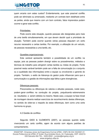 41
quem arcaria com estes custos? Evidentemente, que este possível conflito
pode ser eliminado ou amenizado, mediante um contrato bem detalhado entre
as partes, ainda que mesmo com um bom contrato, fatos imprevistos podem
ocorrer e gerar este conflito.
Prioridades:
Pode ocorre esta situação, quando pessoas são designadas para mais
de uma tarefa simultaneamente, em que devem decidir qual a prioridade de
atuação. Também pode ocorrer quando várias pessoas disputam um certo
recurso necessário a certas tarefas. Por exemplo, a utilização de um veículo,
de pessoas necessárias a uma tarefa, etc.
Questões organizacionais:
Esta variável apresenta também a possibilidade de um conflito na
equipe, pois as pessoas podem divergir sobre os procedimentos, métodos e
técnicas de trabalho para atingirem certas tarefas ou metas do projeto. Fonte
possível nesta variável também pode ser a falta de comunicação (e o conjunto
ou a qualidade das informações) entre a equipe ou envolvendo o gerente do
projeto. Também, o estilo de liderança do gestor pode influenciar para que a
comunicação e a gestão de informações seja falha e gere divergências.
Diferenças pessoais:
Preconceitos ou diferenças de valores e atitudes pessoais, neste caso,
podem gerar conflitos na condução do projeto, prejudicando sobremaneira
os resultados a serem obtidos no mesmo. Neste caso, a equipe na fase inicial
de montagem deveria realizar exercícios de reconhecimento destas diferenças,
no sentido de obter-se o respeito às estas diferenças, bem como uma certa
harmonia no grupo.
4.2 Gestão de conflitos
Segundo GIDO & CLEMENTS (2007), as pessoas quando estão
vivenciando um certo conflito, agem de acordo com alguns padrões de
comportamento.
 