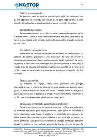 42
Evitando ou concordando:
As pessoas nesta situação se retratam para evitar um desacordo real
ou em potencial, no entanto, esta atitude pode gerar logo adiante, a uma
situação de real conflito e grandes prejuízos para a condução do projeto.
Competindo ou coagindo:
As pessoas entendem um conflito como um processo em que um ganha
e o outro perde. Ganhar é mais importante do que o resultado para ambas as
partes e esta pessoa tenta controlar exercendo autoridade e pressão constante
sobre a outra.
Acomodando ou conciliando-se:
Neste caso, as pessoas envolvidas buscam áreas de “acomodação” no
contexto do conflito, provocando uma diminuição do valor de ocorrer a
discussão das diferenças. Assim, certos assuntos serão “proibidos” de serem
abordados e esta forma de abordagem das pessoas prioriza o valor dado á
relação entre as pessoas, em relação à resolução da questão em si. Embora o
conflito possa ser amenizado e a situação ser suportável, a questão não fica
resolvida.
Fazendo concessões:
Os membros da equipe, neste caso, procuram uma posição
intermediária, com o objetivo de alcançarem uma solução que propicie algum
ganho ou satisfação para as partes envolvidas. Também, nesta abordagem, a
solução pode não ser a ideal para o projeto, mas de certa forma “acomoda” o
conflito ou a divergência sobre algo (meta, processo, etc).
Colaboração, confrontação ou resolução de problemas:
Esta é a abordagem que as pessoas fazem em conflitos que pode gerar
os melhores resultados para todos envolvidos, bem como os resultados a
serem alcançados pelo grupo. O problema é enfrentado com coragem, de
forma direta e de forma que se possa chegar a um resultado em que todos
saiam ganhando. Cada pessoa deve abordar a situação conflituosa com uma
atitude construtiva e com estímulo original da boa-fé com os demais. As
 