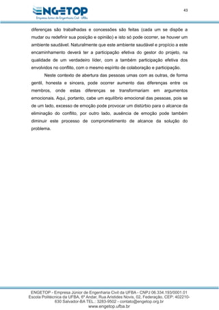 43
diferenças são trabalhadas e concessões são feitas (cada um se dispõe a
mudar ou redefinir sua posição e opinião) e isto só pode ocorrer, se houver um
ambiente saudável. Naturalmente que este ambiente saudável e propício a este
encaminhamento deverá ter a participação efetiva do gestor do projeto, na
qualidade de um verdadeiro líder, com a também participação efetiva dos
envolvidos no conflito, com o mesmo espírito de colaboração e participação.
Neste contexto de abertura das pessoas umas com as outras, de forma
gentil, honesta e sincera, pode ocorrer aumento das diferenças entre os
membros, onde estas diferenças se transformariam em argumentos
emocionais. Aqui, portanto, cabe um equilíbrio emocional das pessoas, pois se
de um lado, excesso de emoção pode provocar um distúrbio para o alcance da
eliminação do conflito, por outro lado, ausência de emoção pode também
diminuir este processo de comprometimento de alcance da solução do
problema.
 