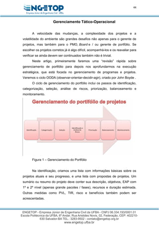 44
Gerenciamento Tático-Operacional
A velocidade das mudanças, a complexidade dos projetos e a
volatilidade do ambiente são grandes desafios não apenas para o gerente de
projetos, mas também para o PMO, Board e / ou gerente de portfólio. Se
escolher os projetos corretos já é algo difícil, acompanhá-los e os reavaliar para
verificar se ainda devem ser continuados também não é trivial.
Neste artigo, primeiramente faremos uma “revisão” rápida sobre
gerenciamento de portfólio para depois nos aprofundarmos na execução
estratégica, que está focada no gerenciamento de programas e projetos.
Veremos o ciclo OODA (observar-orientar-decidir-agir), criado por John Boyde .
O ciclo de gerenciamento do portfólio inclui os passos de identificação,
categorização, seleção, análise de riscos, priorização, balanceamento e
monitoramento.
Figura 1 – Gerenciamento do Portfólio
Na identificação, criamos uma lista com informações básicas sobre os
projetos atuais e seu progresso, e uma lista com propostas de projetos. Um
sumário ou resumo do projeto deve conter sua descrição, objetivos, EAP com
1º e 2º nível (apenas grande pacotes / fases), recursos e duração estimada.
Outras medidas como PVL, TIR, risco e benefícios também podem ser
acrescentadas.
 