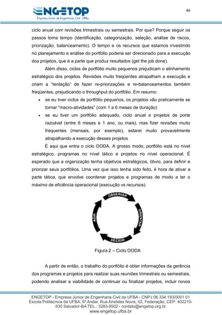 46
ciclo anual com revisões trimestrais ou semestrais. Por que? Porque seguir os
passos toma tempo (identificação, categorização, seleção, análise de riscos,
priorização, balanceamento). O tempo e os recursos que estamos investindo
no planejamento e análise do portfólio poderia ser direcionado para a execução
dos projetos, que é a parte que produz resultados (get the job done).
Além disso, ciclos de portfólio muito pequenos prejudicam o alinhamento
estratégico dos projetos. Revisões muito freqüentes atrapalham a execução e
criam a “tentação” de fazer re-priorizações e re-balanceamentos também
freqüentes, prejudicando o throughput do portfólio. Em resumo:
 se eu tiver ciclos de portfólio pequenos, os projetos vão praticamente se
tornar “macro-atividades” (com 1 a 6 meses de duração)
 se eu tiver um portfólio adequado, ciclo anual e projetos de porte
razoável (entre 6 meses e 1 ano, ou mais), mas fizer revisões muito
frequentes (mensais, por exemplo), estarei muito provavelmente
atrapalhando a execução desses projetos
É aqui que entra o ciclo OODA. A grosso modo, portfólio está no nível
estratégico, programas no nível tático e projetos no nível operacional. É
esperado que a organização tenha objetivos estratégicos, óbvio, para definir e
priorizar seus portfólios. Uma vez que isso tenha sido feito, é hora de ativar a
parte tática, que envolve coordenar projetos e programas de modo a ter o
máximo de eficiência operacional (execução vs recursos).
Figura 2 – Ciclo OODA
A partir de então, o trabalho do portfólio é obter informações da gerência
dos programas e projetos para realizar suas reuniões trimestrais ou semestrais,
podendo analisar a viabilidade de continuar ou finalizar projetos, incluir novos
 