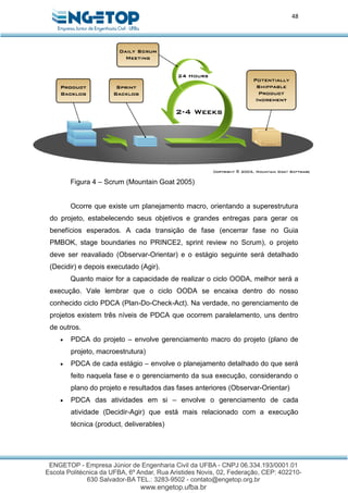 48
Figura 4 – Scrum (Mountain Goat 2005)
Ocorre que existe um planejamento macro, orientando a superestrutura
do projeto, estabelecendo seus objetivos e grandes entregas para gerar os
benefícios esperados. A cada transição de fase (encerrar fase no Guia
PMBOK, stage boundaries no PRINCE2, sprint review no Scrum), o projeto
deve ser reavaliado (Observar-Orientar) e o estágio seguinte será detalhado
(Decidir) e depois executado (Agir).
Quanto maior for a capacidade de realizar o ciclo OODA, melhor será a
execução. Vale lembrar que o ciclo OODA se encaixa dentro do nosso
conhecido ciclo PDCA (Plan-Do-Check-Act). Na verdade, no gerenciamento de
projetos existem três níveis de PDCA que ocorrem paralelamento, uns dentro
de outros.
 PDCA do projeto – envolve gerenciamento macro do projeto (plano de
projeto, macroestrutura)
 PDCA de cada estágio – envolve o planejamento detalhado do que será
feito naquela fase e o gerenciamento da sua execução, considerando o
plano do projeto e resultados das fases anteriores (Observar-Orientar)
 PDCA das atividades em si – envolve o gerenciamento de cada
atividade (Decidir-Agir) que está mais relacionado com a execução
técnica (product, deliverables)
 