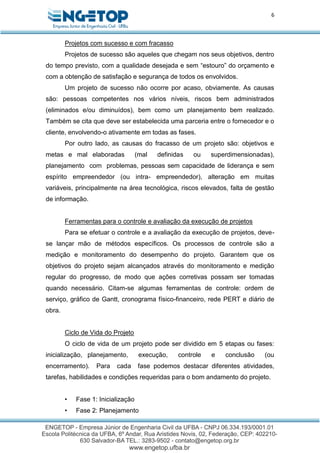 6
Projetos com sucesso e com fracasso
Projetos de sucesso são aqueles que chegam nos seus objetivos, dentro
do tempo previsto, com a qualidade desejada e sem “estouro” do orçamento e
com a obtenção de satisfação e segurança de todos os envolvidos.
Um projeto de sucesso não ocorre por acaso, obviamente. As causas
são: pessoas competentes nos vários níveis, riscos bem administrados
(eliminados e/ou diminuídos), bem como um planejamento bem realizado.
Também se cita que deve ser estabelecida uma parceria entre o fornecedor e o
cliente, envolvendo-o ativamente em todas as fases.
Por outro lado, as causas do fracasso de um projeto são: objetivos e
metas e mal elaboradas (mal definidas ou superdimensionadas),
planejamento com problemas, pessoas sem capacidade de liderança e sem
espírito empreendedor (ou intra- empreendedor), alteração em muitas
variáveis, principalmente na área tecnológica, riscos elevados, falta de gestão
de informação.
Ferramentas para o controle e avaliação da execução de projetos
Para se efetuar o controle e a avaliação da execução de projetos, deve-
se lançar mão de métodos específicos. Os processos de controle são a
medição e monitoramento do desempenho do projeto. Garantem que os
objetivos do projeto sejam alcançados através do monitoramento e medição
regular do progresso, de modo que ações corretivas possam ser tomadas
quando necessário. Citam-se algumas ferramentas de controle: ordem de
serviço, gráfico de Gantt, cronograma físico-financeiro, rede PERT e diário de
obra.
Ciclo de Vida do Projeto
O ciclo de vida de um projeto pode ser dividido em 5 etapas ou fases:
inicialização, planejamento, execução, controle e conclusão (ou
encerramento). Para cada fase podemos destacar diferentes atividades,
tarefas, habilidades e condições requeridas para o bom andamento do projeto.
• Fase 1: Inicialização
• Fase 2: Planejamento
 