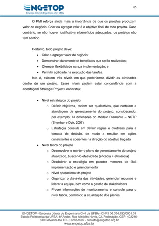 65
O PMI reforça ainda mais a importância de que os projetos produzam
valor de negócio. Criar ou agregar valor é o objetivo final de todo projeto. Caso
contrário, se não houver justificativa e benefícios adequados, os projetos não
tem sentido.
Portanto, todo projeto deve:
 Criar e agregar valor de negócio;
 Demonstrar claramente os benefícios que serão realizados;
 Oferecer flexibilidade na sua implementação; e
 Permitir agilidade na execução das tarefas.
Isto é, existem três níveis em que poderíamos dividir as atividades
dentro de um projeto. Esses níveis podem estar concordância com a
abordagem Strategic Project Leadership:
 Nível estratégico do projeto
o Definir objetivos, podem ser qualitativos, que norteiam a
abordagem de gerenciamento do projeto, considerando,
por exemplo, as dimensões do Modelo Diamante – NCTP
(Shenhar e Dvir, 2007)
o Estratégia consiste em definir regras e diretrizes para a
tomada de decisão, de modo a resultar em ações
consistentes e coerentes na direção do objetivo traçado
 Nível tático do projeto
o Desenvolver e manter o plano de gerenciamento do projeto
atualizado, buscando efetividade (eficácia + eficiência)
o Desdobrar a estratégia em pacotes menores de fácil
implementação e gerenciamento
o Nível operacional do projeto
o Organizar o dia-a-dia das atividades, gerenciar recursos e
liderar a equipe, bem como a gestão de stakeholders
o Prover informações de monitoramento e controle para o
nível tático, permitindo a atualização dos planos
 