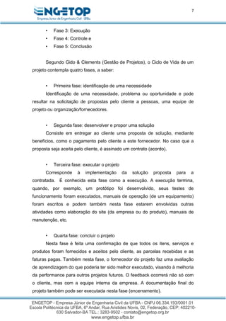 7
• Fase 3: Execução
• Fase 4: Controle e
• Fase 5: Conclusão
Segundo Gido & Clements (Gestão de Projetos), o Ciclo de Vida de um
projeto contempla quatro fases, a saber:
• Primeira fase: identificação de uma necessidade
Identificação de uma necessidade, problema ou oportunidade e pode
resultar na solicitação de propostas pelo cliente a pessoas, uma equipe de
projeto ou organização/fornecedores.
• Segunda fase: desenvolver e propor uma solução
Consiste em entregar ao cliente uma proposta de solução, mediante
benefícios, como o pagamento pelo cliente a este fornecedor. No caso que a
proposta seja aceita pelo cliente, é assinado um contrato (acordo).
• Terceira fase: executar o projeto
Corresponde à implementação da solução proposta para a
contratada. É conhecida esta fase como a execução. A execução termina,
quando, por exemplo, um protótipo foi desenvolvido, seus testes de
funcionamento foram executados, manuais de operação (de um equipamento)
foram escritos e podem também nesta fase estarem envolvidas outras
atividades como elaboração do site (da empresa ou do produto), manuais de
manutenção, etc.
• Quarta fase: concluir o projeto
Nesta fase é feita uma confirmação de que todos os itens, serviços e
produtos foram fornecidos e aceitos pelo cliente, as parcelas recebidas e as
faturas pagas. Também nesta fase, o fornecedor do projeto faz uma avaliação
de aprendizagem do que poderia ter sido melhor executado, visando à melhoria
da performance para outros projetos futuros. O feedback ocorrerá não só com
o cliente, mas com a equipe interna da empresa. A documentação final do
projeto também pode ser executada nesta fase (encerramento).
 