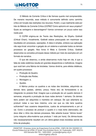 71
O Método da Corrente Crítica é tão famoso quanto mal compreendido.
De maneira resumida, esse método é comumente definido como caminho
crítico em função das restrições nos recursos. Porém, o que realmente está por
trás do Método da Corrente Crítica (CCPM)? Como aplicá-lo em seus projetos?
Quais as vantagens e desvantagens? Vamos conversar um pouco sobre isso
neste post.
O CCPM originou-se da Teoria das Restrições, de Eliyahu Goldratt
(Critical Chain). Inicialmente, Goldratt estava preocupado em maximizar os
resultados em processos, operações. A ideia é simples, embora sua aplicação
não seja trivial: encontrar o gargalo de um sistema e submeter todos os demais
processos ao gargalo. Nos livros A Meta e Corrente Crítica, Goldratt
desenvolve os conceitos principais desse método por meio de exemplos em um
formato de narrativa.
O que ele observou, e ainda observamos muito hoje em dia, é que a
falta de visão sistêmica resulta em grandes desperdícios e ineficiência. Imagine
que você tem uma fábrica de bicicletas. Vamos dividi-la, para efeitos didáticos,
em quatro processos:
 Produção do Quadro;
 Produção das Rodas;
 Montagem; e,
 Ajustes.
A fábrica produz os quadros e as rodas das bicicletas, adquirindo os
demais itens (pedais, câmbio, pneus, freios etc) de fornecedores e os
integrando no produto final. Imagine que a produção de um quadro demore 4
semanas, enquanto a produção de duas rodas demore 1 semana. Os demais
itens podem ser adquiridos e mantidos em estoque. De que adiantaria eu
produzir rodas a sua taxa máxima, uma vez que eu não teria quadros
suficientes? Isso ocasiona desperdícios, custos de armazenamento e por aí
vai. Como o processo de produzir o quadro é o mais lento (demorado), ele
deve ditar o ritmo dos demais processos. Não adianta buscar “ótimos locais”
(uma máquina ultra-moderna que produza 1 roda por hora). Os ótimos-locais
não necessariamente resultam em um ótimo-global (mais bicicletas saindo da
linha de produção).
 