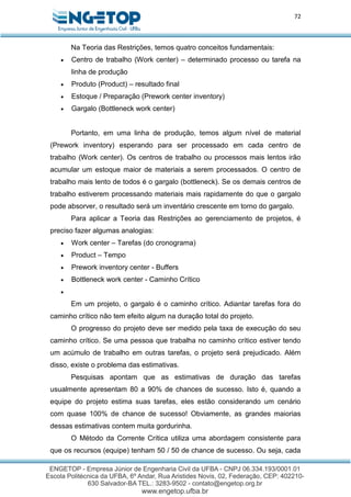 72
Na Teoria das Restrições, temos quatro conceitos fundamentais:
 Centro de trabalho (Work center) – determinado processo ou tarefa na
linha de produção
 Produto (Product) – resultado final
 Estoque / Preparação (Prework center inventory)
 Gargalo (Bottleneck work center)
Portanto, em uma linha de produção, temos algum nível de material
(Prework inventory) esperando para ser processado em cada centro de
trabalho (Work center). Os centros de trabalho ou processos mais lentos irão
acumular um estoque maior de materiais a serem processados. O centro de
trabalho mais lento de todos é o gargalo (bottleneck). Se os demais centros de
trabalho estiverem processando materiais mais rapidamente do que o gargalo
pode absorver, o resultado será um inventário crescente em torno do gargalo.
Para aplicar a Teoria das Restrições ao gerenciamento de projetos, é
preciso fazer algumas analogias:
 Work center – Tarefas (do cronograma)
 Product – Tempo
 Prework inventory center - Buffers
 Bottleneck work center - Caminho Crítico

Em um projeto, o gargalo é o caminho crítico. Adiantar tarefas fora do
caminho crítico não tem efeito algum na duração total do projeto.
O progresso do projeto deve ser medido pela taxa de execução do seu
caminho crítico. Se uma pessoa que trabalha no caminho crítico estiver tendo
um acúmulo de trabalho em outras tarefas, o projeto será prejudicado. Além
disso, existe o problema das estimativas.
Pesquisas apontam que as estimativas de duração das tarefas
usualmente apresentam 80 a 90% de chances de sucesso. Isto é, quando a
equipe do projeto estima suas tarefas, eles estão considerando um cenário
com quase 100% de chance de sucesso! Obviamente, as grandes maiorias
dessas estimativas contem muita gordurinha.
O Método da Corrente Crítica utiliza uma abordagem consistente para
que os recursos (equipe) tenham 50 / 50 de chance de sucesso. Ou seja, cada
 