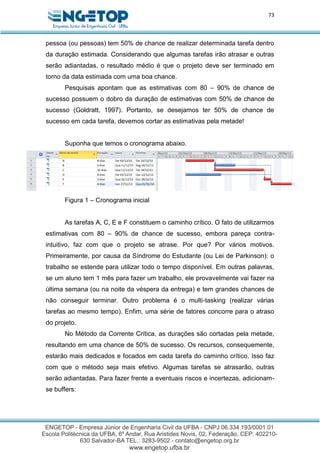 73
pessoa (ou pessoas) tem 50% de chance de realizar determinada tarefa dentro
da duração estimada. Considerando que algumas tarefas irão atrasar e outras
serão adiantadas, o resultado médio é que o projeto deve ser terminado em
torno da data estimada com uma boa chance.
Pesquisas apontam que as estimativas com 80 – 90% de chance de
sucesso possuem o dobro da duração de estimativas com 50% de chance de
sucesso (Goldratt, 1997). Portanto, se desejamos ter 50% de chance de
sucesso em cada tarefa, devemos cortar as estimativas pela metade!
Suponha que temos o cronograma abaixo.
Figura 1 – Cronograma inicial
As tarefas A, C, E e F constituem o caminho crítico. O fato de utilizarmos
estimativas com 80 – 90% de chance de sucesso, embora pareça contra-
intuitivo, faz com que o projeto se atrase. Por que? Por vários motivos.
Primeiramente, por causa da Síndrome do Estudante (ou Lei de Parkinson): o
trabalho se estende para utilizar todo o tempo disponível. Em outras palavras,
se um aluno tem 1 mês para fazer um trabalho, ele provavelmente vai fazer na
última semana (ou na noite da véspera da entrega) e tem grandes chances de
não conseguir terminar. Outro problema é o multi-tasking (realizar várias
tarefas ao mesmo tempo). Enfim, uma série de fatores concorre para o atraso
do projeto.
No Método da Corrente Crítica, as durações são cortadas pela metade,
resultando em uma chance de 50% de sucesso. Os recursos, consequemente,
estarão mais dedicados e focados em cada tarefa do caminho crítico. Isso faz
com que o método seja mais efetivo. Algumas tarefas se atrasarão, outras
serão adiantadas. Para fazer frente a eventuais riscos e incertezas, adicionam-
se buffers:
 