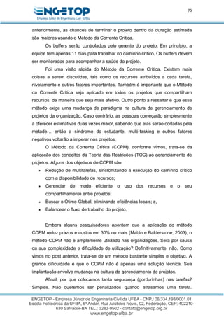 75
anteriormente, as chances de terminar o projeto dentro da duração estimada
são maiores usando o Método da Corrente Crítica.
Os buffers serão controlados pelo gerente do projeto. Em princípio, a
equipe tem apenas 11 dias para trabalhar no caminho crítico. Os buffers devem
ser monitorados para acompanhar a saúde do projeto.
Foi uma visão rápida do Método da Corrente Crítica. Existem mais
coisas a serem discutidas, tais como os recursos atribuídos a cada tarefa,
nivelamento e outros fatores importantes. Também é importante que o Método
da Corrente Crítica seja aplicado em todos os projetos que compartilham
recursos, de maneira que seja mais efetivo. Outro ponto a ressaltar é que esse
método exige uma mudança de paradigma na cultura de gerenciamento de
projetos da organização. Caso contrário, as pessoas começarão simplesmente
a oferecer estimativas duas vezes maior, sabendo que elas serão cortadas pela
metade… então a síndrome do estudante, multi-tasking e outros fatores
negativos voltarão a imperar nos projetos.
O Método da Corrente Crítica (CCPM), conforme vimos, trata-se da
aplicação dos conceitos da Teoria das Restrições (TOC) ao gerenciamento de
projetos. Alguns dos objetivos do CCPM são:
 Redução de multitarefas, sincronizando a execução do caminho crítico
com a disponibilidade de recursos;
 Gerenciar de modo eficiente o uso dos recursos e o seu
compartilhamento entre projetos;
 Buscar o Ótimo-Global, eliminando eficiências locais; e,
 Balancear o fluxo de trabalho do projeto.
Embora alguns pesquisadores apontem que a aplicação do método
CCPM reduz prazos e custos em 30% ou mais (Mabin e Balderstone, 2003), o
método CCPM não é amplamente utilizado nas organizações. Será por causa
da sua complexidade e dificuldade de utilização? Definitivamente, não. Como
vimos no post anterior, trata-se de um método bastante simples e objetivo. A
grande dificuldade é que o CCPM não é apenas uma solução técnica. Sua
implantação envolve mudança na cultura de gerenciamento de projetos.
Afinal, por que colocamos tanta segurança (gordurinhas) nas tarefas?
Simples. Não queremos ser penalizados quando atrasamos uma tarefa.
 
