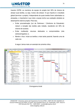 76
Usando CCPM, os membros da equipe do projeto tem 50% de chance de
atrasar suas tarefas, ou seja, muitos vão atrasar. O que importa é o resultado
global (terminar o projeto). Independente de quais tarefas forem adiantadas ou
atrasadas, o importante é que toda a equipe tenha sua avaliação atrelada ao
desempenho total do projeto. Para isso,
 Evitar procrastinação (Lei de Parkinson / Síndrome do Estudante):
reduzir a duração das tarefas pela metade, resultando em 50% de
chance de sucesso;
 Evitar multitarefa: recursos dedicados e comprometidos (não
sobrecarregados); e,
 Manter o foco: iniciar as tarefas o mais tarde possível, fazendo uma de
cada vez.
A seguir, temos mais um exemplo de corrente crítica.
Cronograma inicial
 